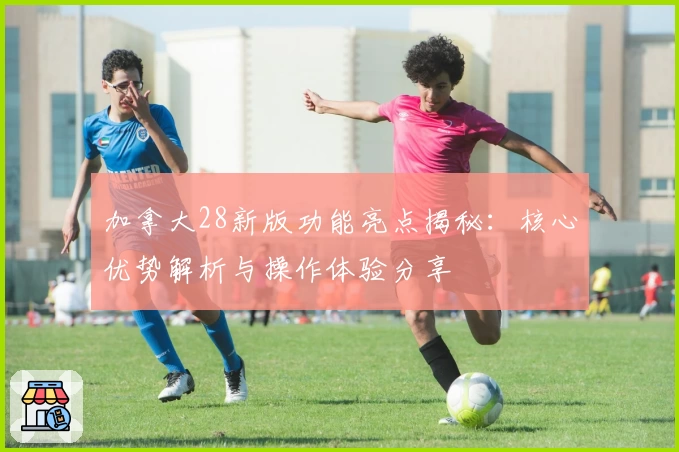 加拿大28新版功能亮点揭秘：核心优势解析与操作体验分享