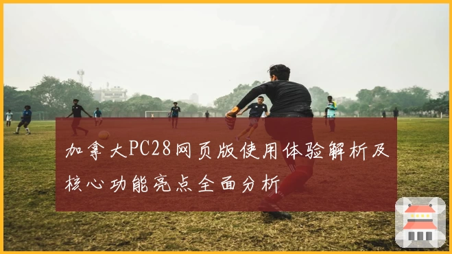 加拿大PC28网页版使用体验解析及核心功能亮点全面分析