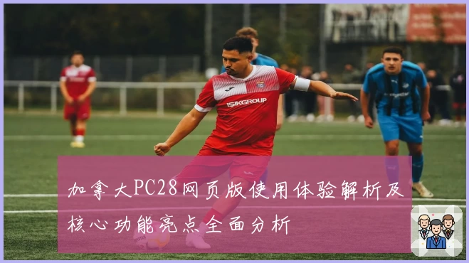 加拿大PC28网页版使用体验解析及核心功能亮点全面分析